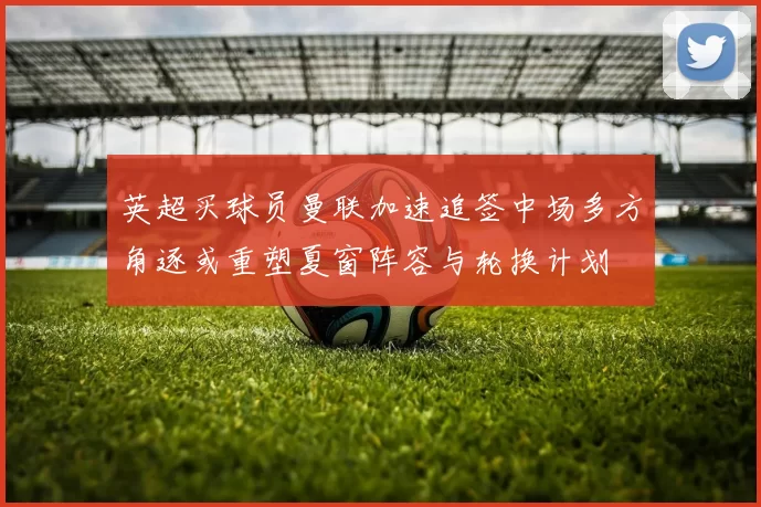 英超买球员曼联加速追签中场多方角逐或重塑夏窗阵容与轮换计划