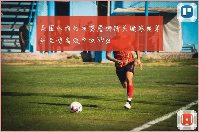 美国队内对抗赛詹姆斯关键球绝杀杜兰特高效空砍39分