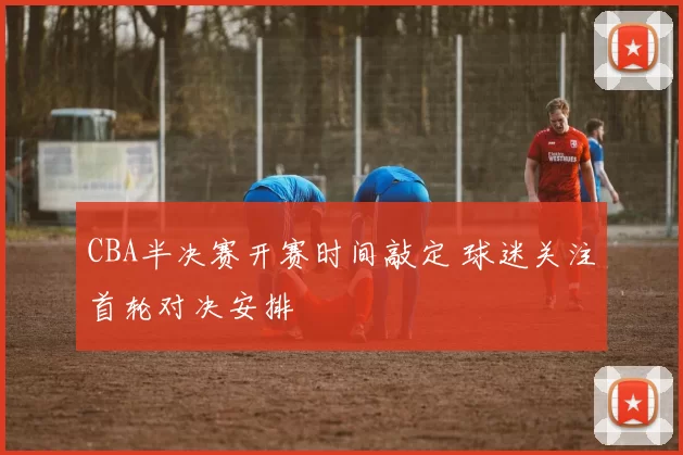 CBA半决赛开赛时间敲定 球迷关注首轮对决安排