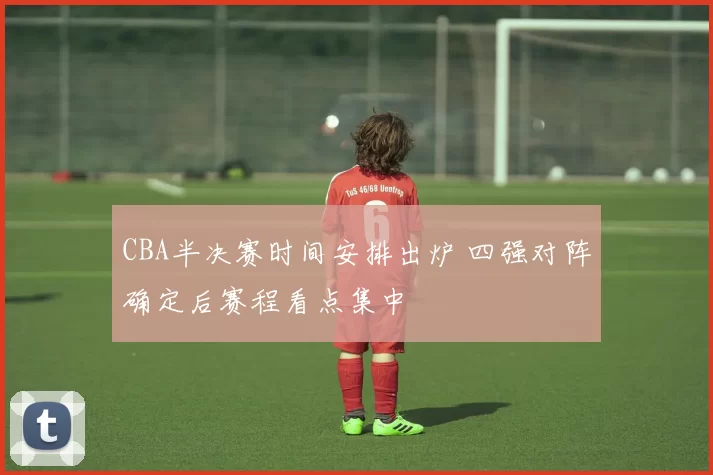 CBA半决赛时间安排出炉 四强对阵确定后赛程看点集中