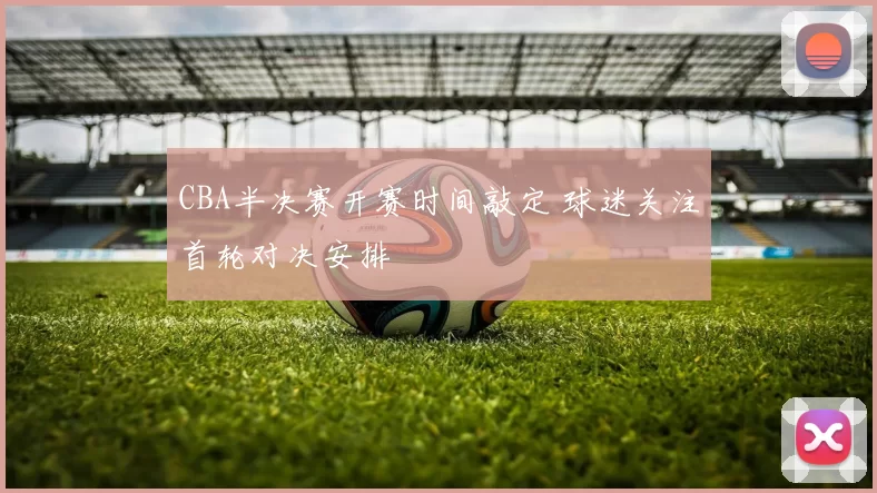 CBA半决赛开赛时间敲定 球迷关注首轮对决安排