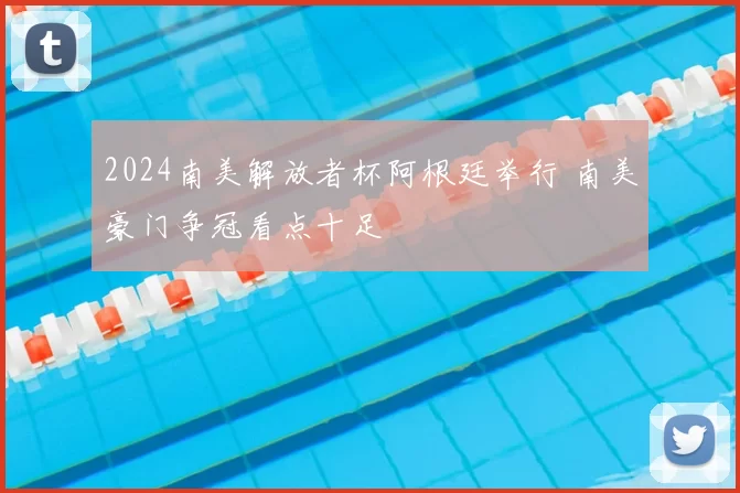 2024南美解放者杯阿根廷举行 南美豪门争冠看点十足