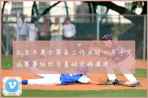 北京冬奥会筹备工作历时六年半完成赛事组织与基础设施建设