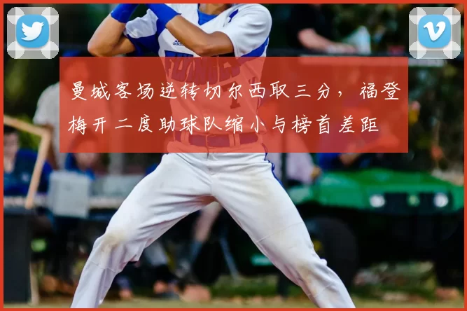 曼城客场逆转切尔西取三分，福登梅开二度助球队缩小与榜首差距